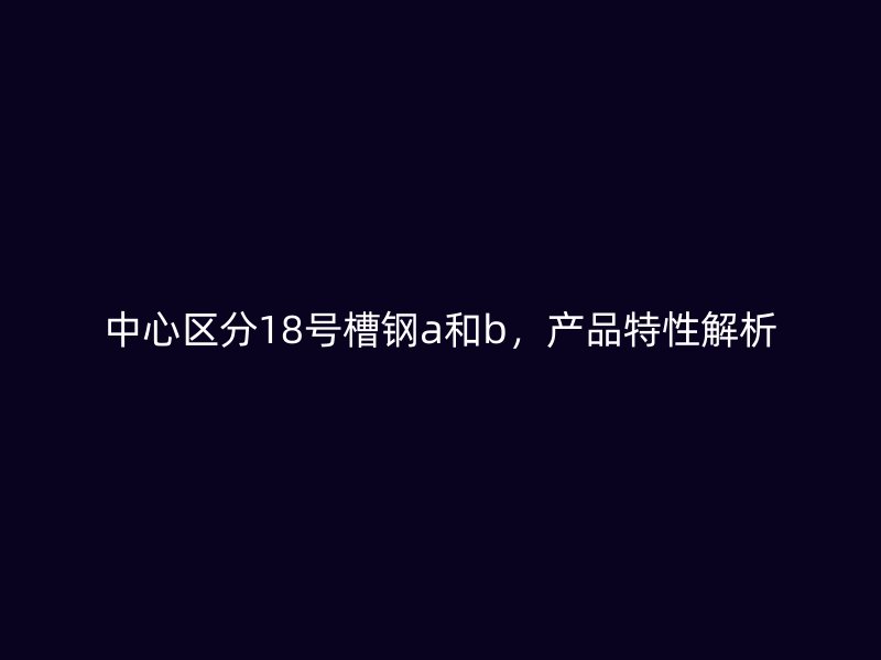 中心區(qū)分18號(hào)槽鋼a和b，產(chǎn)品特性解析