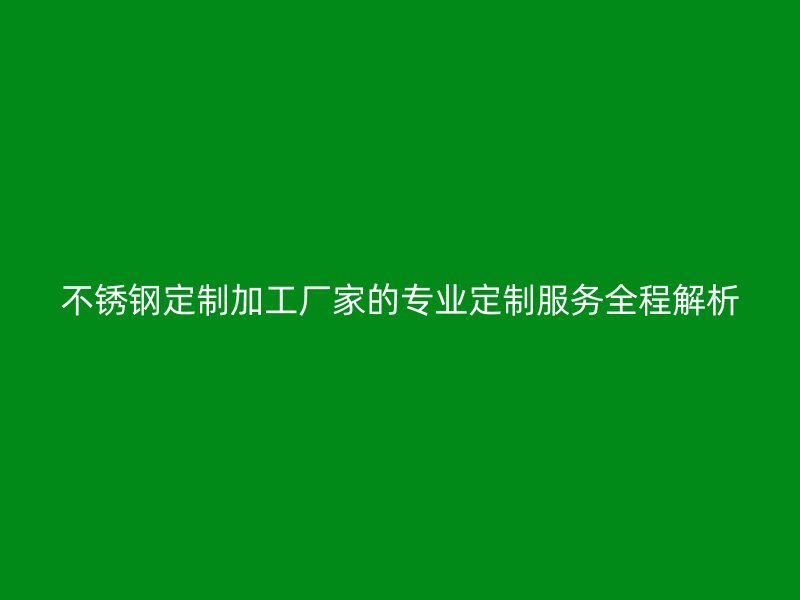不銹鋼定制加工廠家的專業(yè)定制服務(wù)全程解析