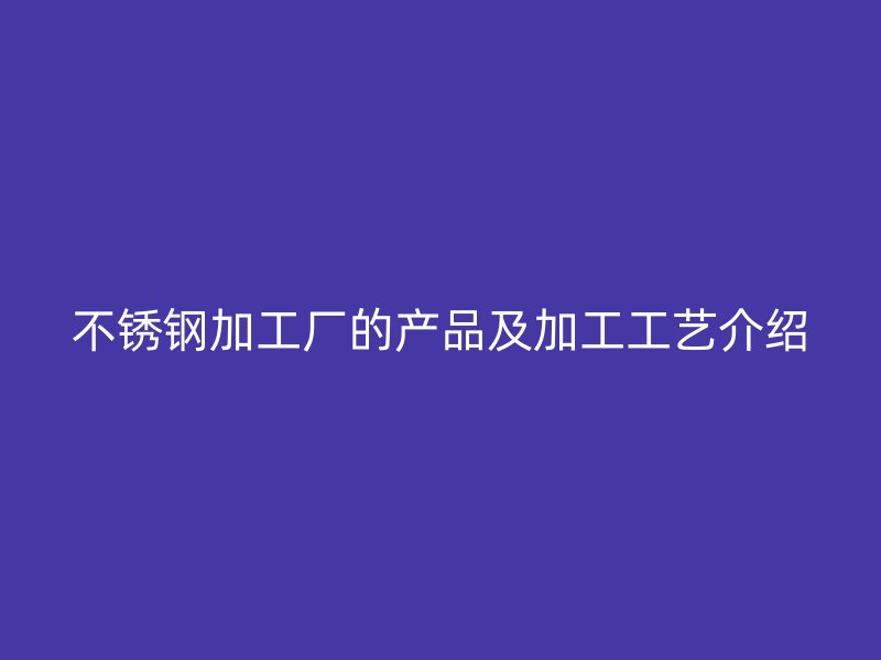 不銹鋼加工廠的產(chǎn)品及加工工藝介紹