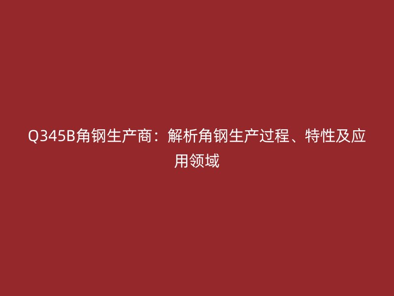 Q345B角鋼生產(chǎn)商：解析角鋼生產(chǎn)過程、特性及應(yīng)用領(lǐng)域
