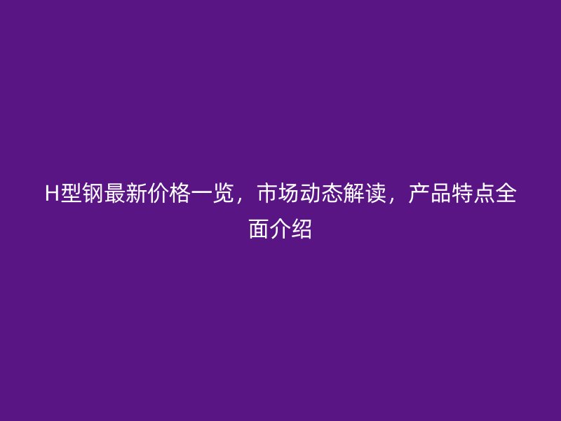 H型鋼最新價(jià)格一覽，市場(chǎng)動(dòng)態(tài)解讀，產(chǎn)品特點(diǎn)全面介紹