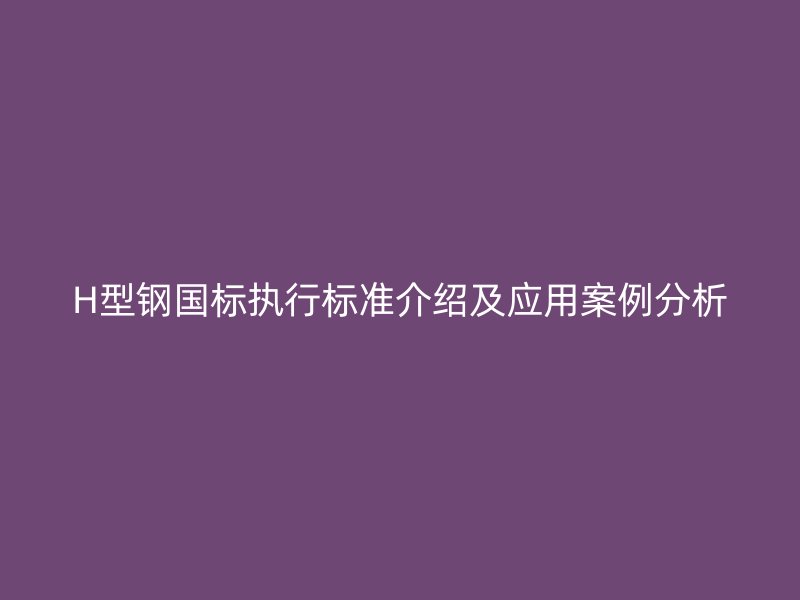 H型鋼國標執(zhí)行標準介紹及應用案例分析