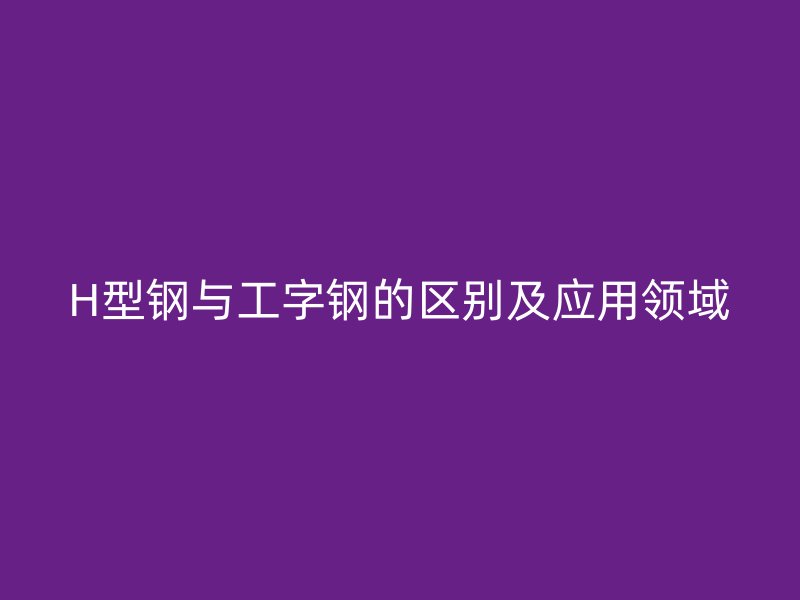 H型鋼與工字鋼的區(qū)別及應(yīng)用領(lǐng)域