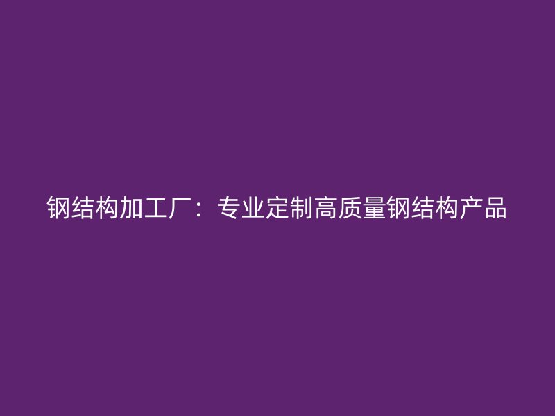 鋼結(jié)構(gòu)加工廠：專業(yè)定制高質(zhì)量鋼結(jié)構(gòu)產(chǎn)品
