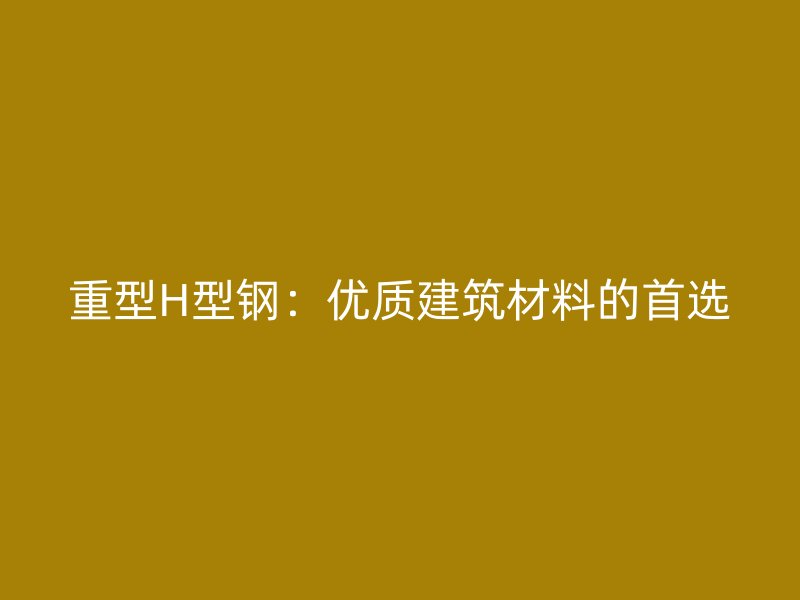 重型H型鋼：優(yōu)質(zhì)建筑材料的首選