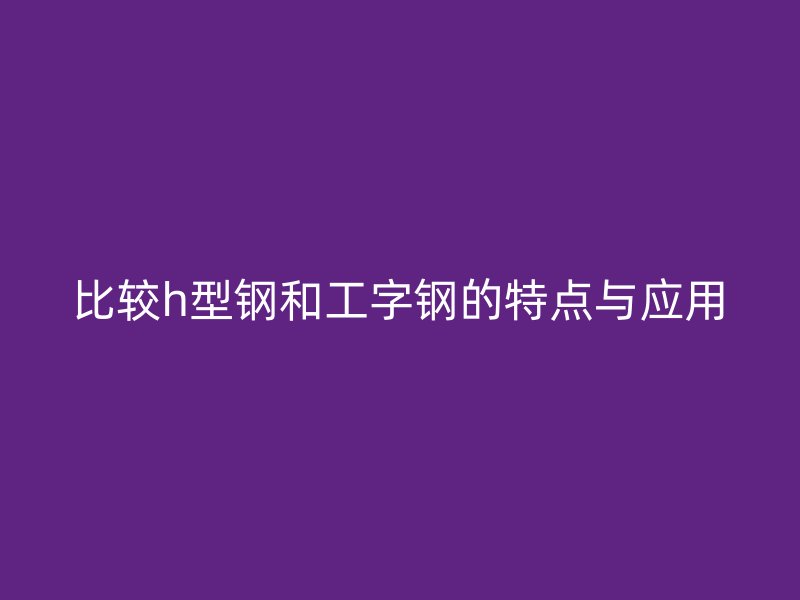 比較h型鋼和工字鋼的特點(diǎn)與應(yīng)用