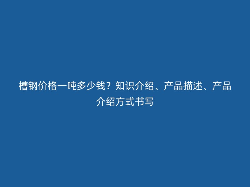 槽鋼價格一噸多少錢？知識介紹、產(chǎn)品描述、產(chǎn)品介紹方式書寫