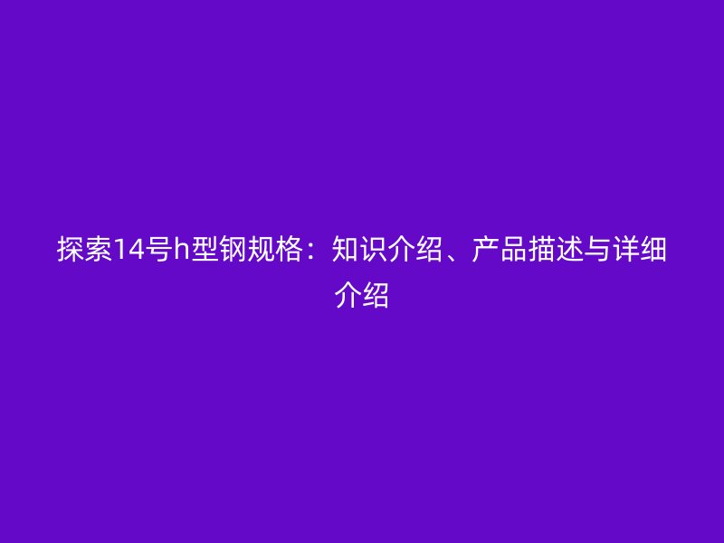 探索14號(hào)h型鋼規(guī)格：知識(shí)介紹、產(chǎn)品描述與詳細(xì)介紹