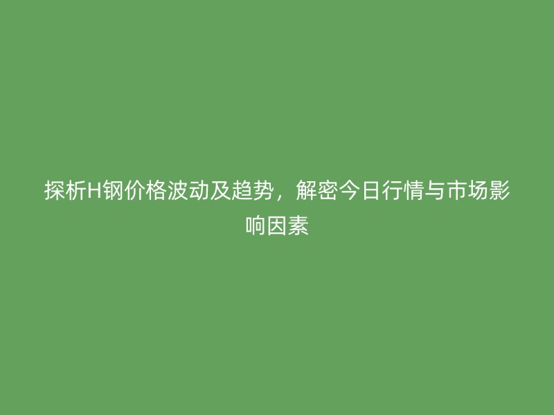 探析H鋼價格波動及趨勢，解密今日行情與市場影響因素