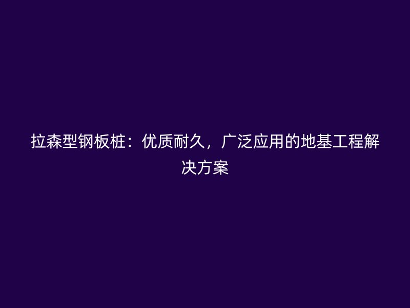 拉森型鋼板樁：優(yōu)質(zhì)耐久，廣泛應(yīng)用的地基工程解決方案