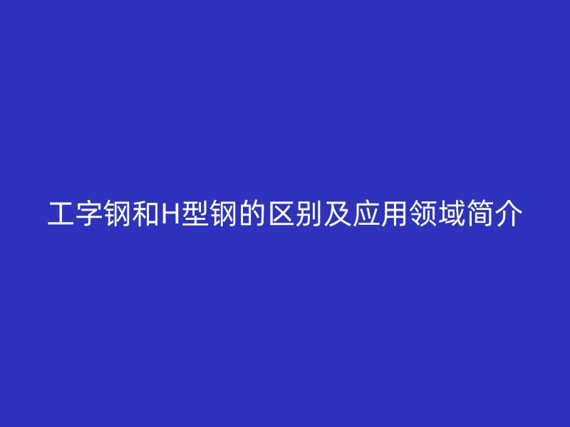 工字鋼和H型鋼的區(qū)別及應用領域簡介