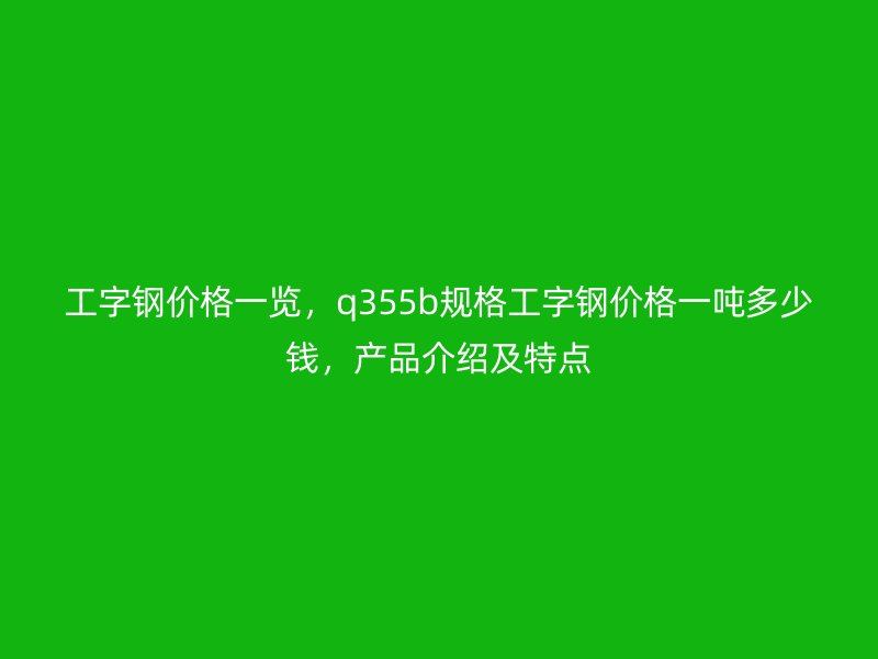 工字鋼價(jià)格一覽，q355b規(guī)格工字鋼價(jià)格一噸多少錢，產(chǎn)品介紹及特點(diǎn)