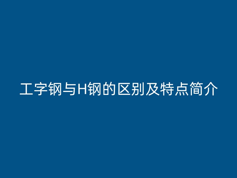 工字鋼與H鋼的區(qū)別及特點(diǎn)簡介