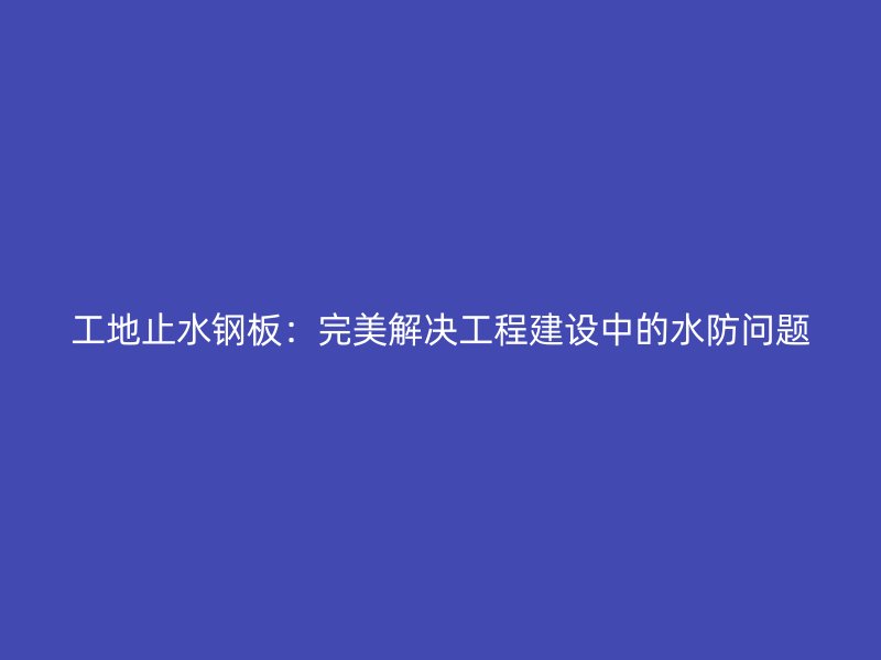 工地止水鋼板：完美解決工程建設(shè)中的水防問題