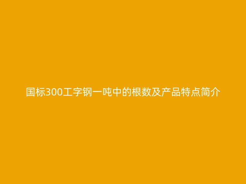 國標(biāo)300工字鋼一噸中的根數(shù)及產(chǎn)品特點簡介