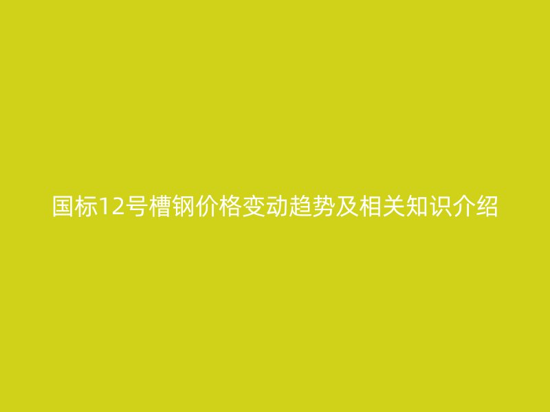 國標12號槽鋼價格變動趨勢及相關知識介紹