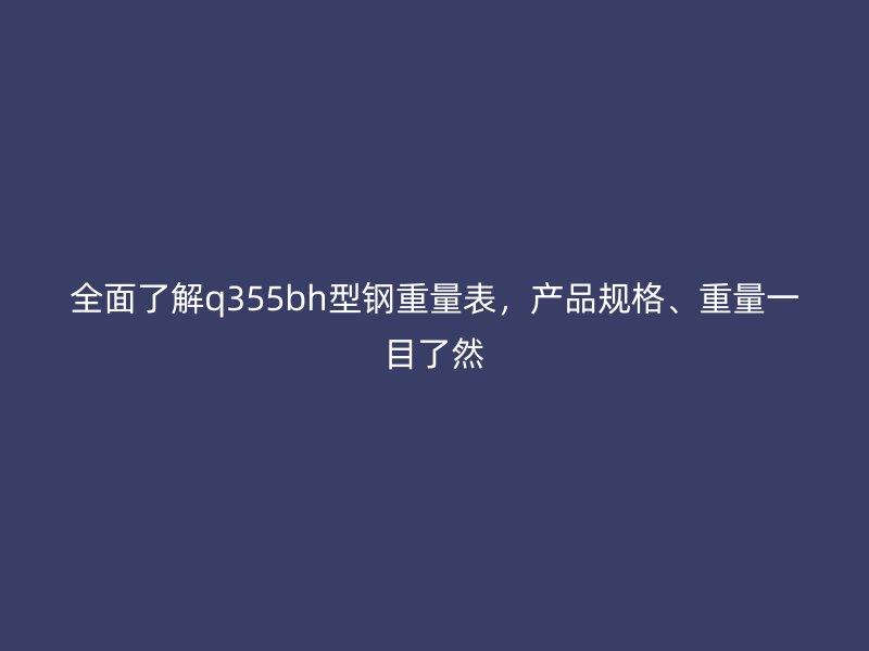 全面了解q355bh型鋼重量表，產(chǎn)品規(guī)格、重量一目了然