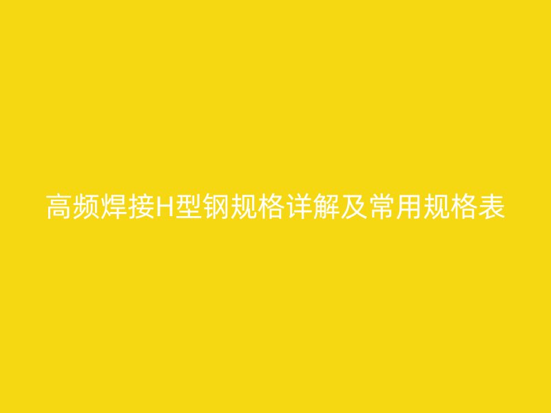 高頻焊接H型鋼規(guī)格詳解及常用規(guī)格表
