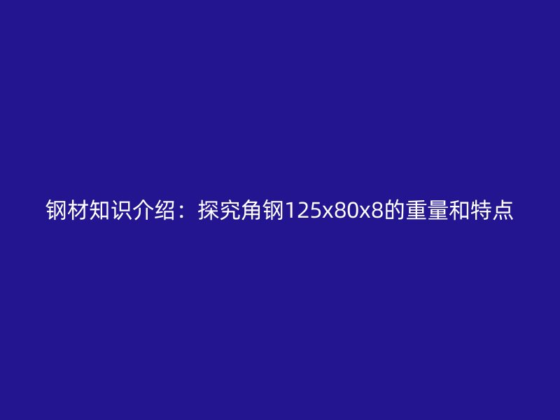 鋼材知識介紹：探究角鋼125x80x8的重量和特點(diǎn)