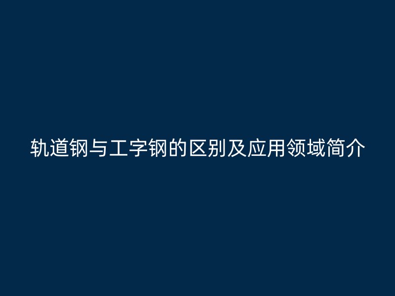 軌道鋼與工字鋼的區(qū)別及應(yīng)用領(lǐng)域簡介