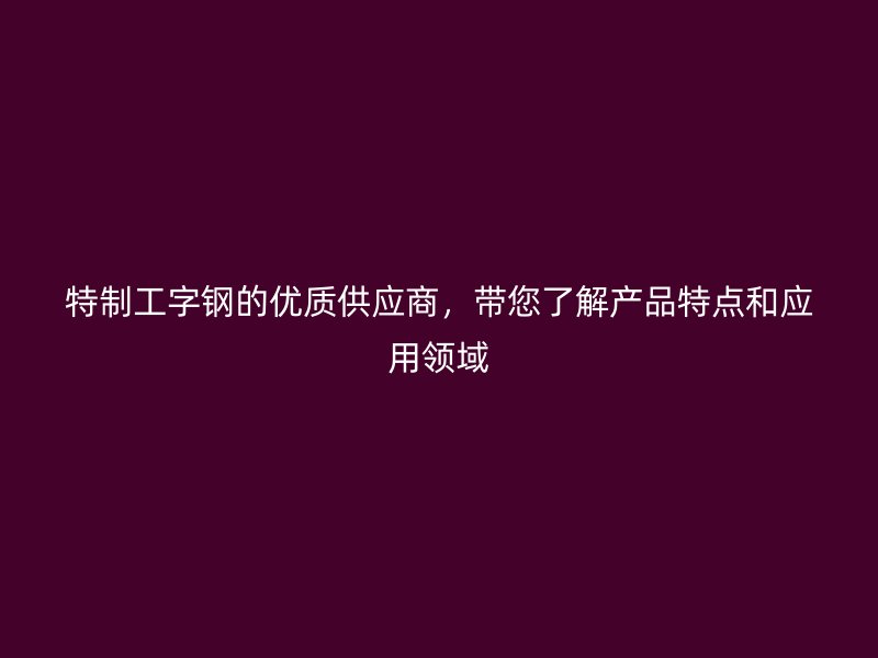 特制工字鋼的優(yōu)質(zhì)供應(yīng)商，帶您了解產(chǎn)品特點(diǎn)和應(yīng)用領(lǐng)域