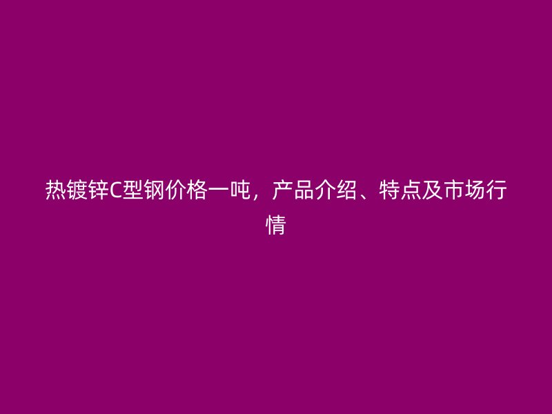 熱鍍鋅C型鋼價格一噸，產品介紹、特點及市場行情