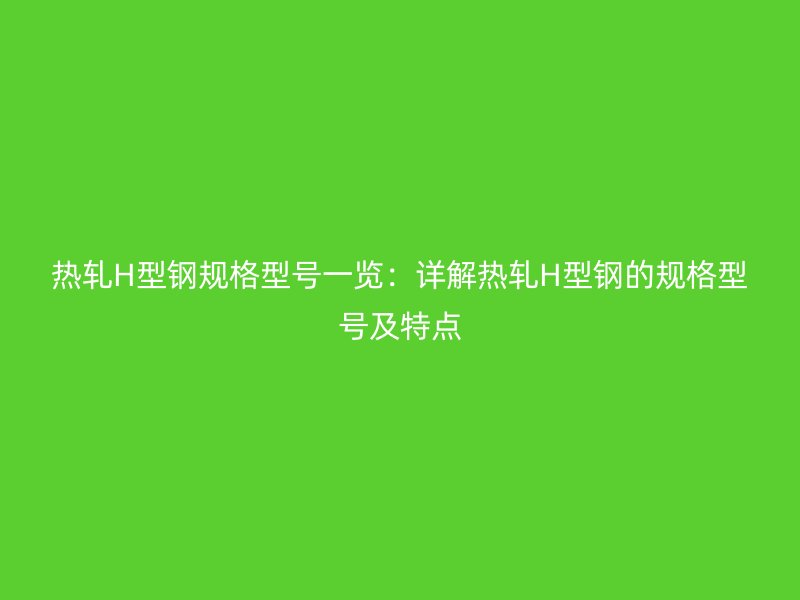 熱軋H型鋼規(guī)格型號(hào)一覽：詳解熱軋H型鋼的規(guī)格型號(hào)及特點(diǎn)