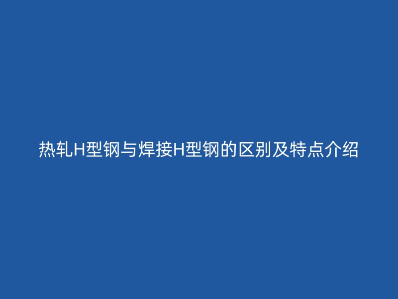 熱軋H型鋼與焊接H型鋼的區(qū)別及特點介紹