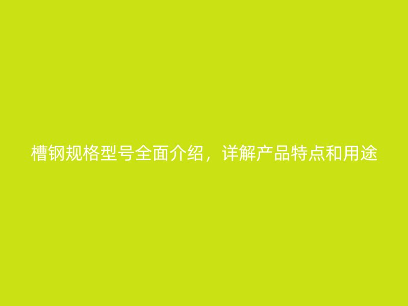 槽鋼規(guī)格型號(hào)全面介紹，詳解產(chǎn)品特點(diǎn)和用途