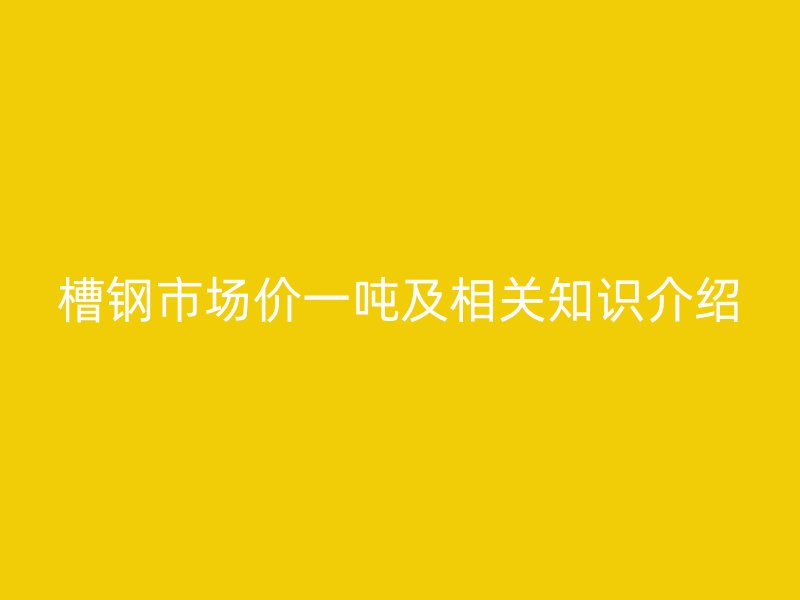 槽鋼市場(chǎng)價(jià)一噸及相關(guān)知識(shí)介紹