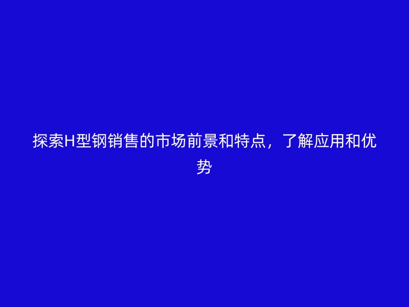 探索H型鋼銷售的市場前景和特點(diǎn)，了解應(yīng)用和優(yōu)勢