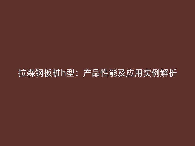 拉森鋼板樁h型：產(chǎn)品性能及應(yīng)用實(shí)例解析