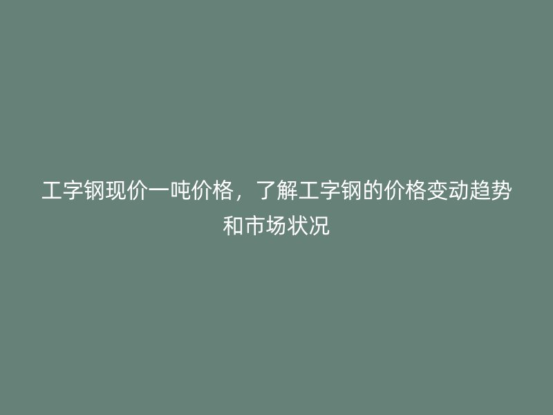 工字鋼現(xiàn)價一噸價格，了解工字鋼的價格變動趨勢和市場狀況