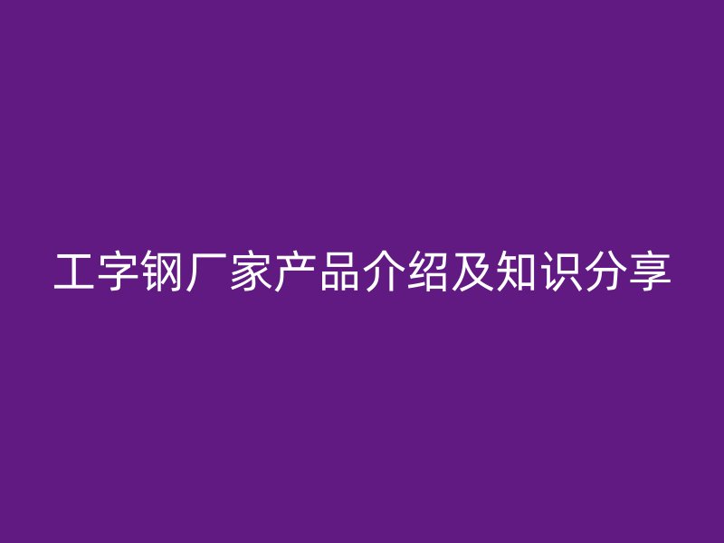 工字鋼廠家產(chǎn)品介紹及知識(shí)分享