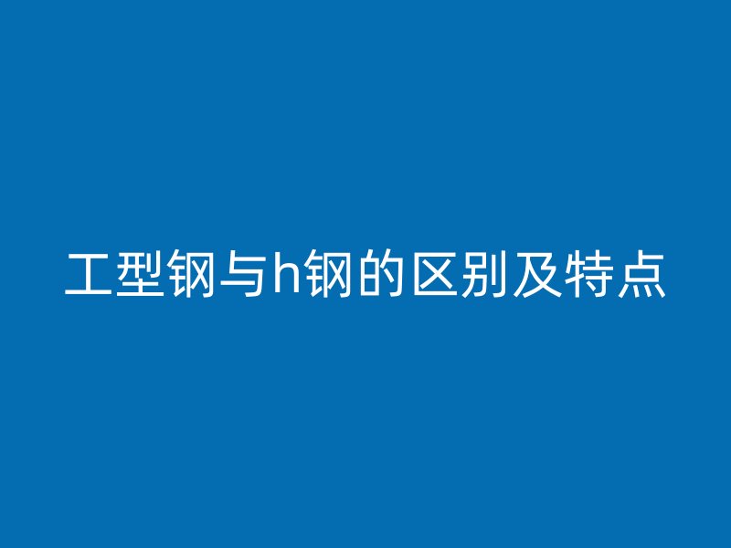 工型鋼與h鋼的區(qū)別及特點(diǎn)