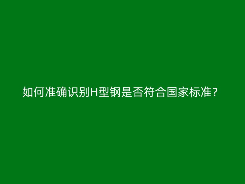 如何準(zhǔn)確識(shí)別H型鋼是否符合國(guó)家標(biāo)準(zhǔn)？