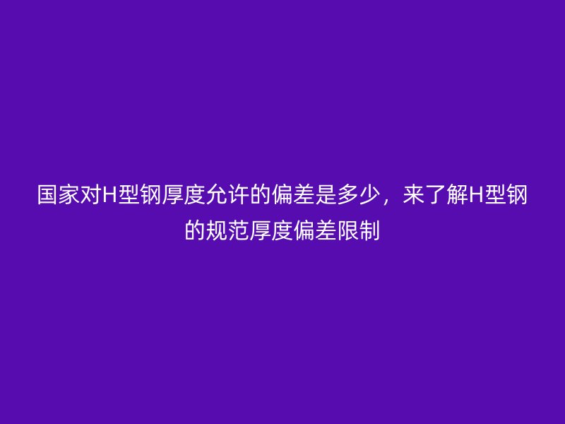 國家對(duì)H型鋼厚度允許的偏差是多少，來了解H型鋼的規(guī)范厚度偏差限制