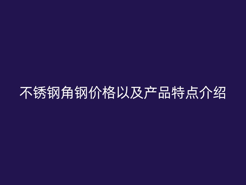 不銹鋼角鋼價格以及產(chǎn)品特點介紹