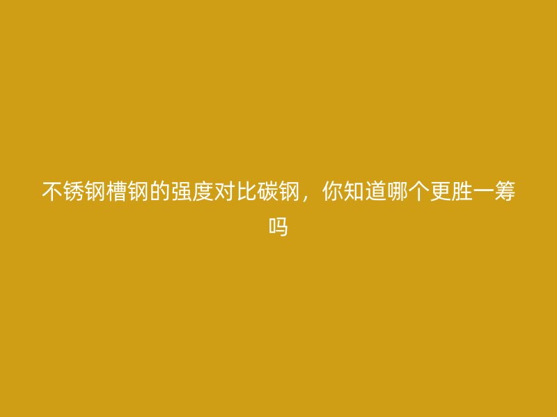 不銹鋼槽鋼的強(qiáng)度對(duì)比碳鋼，你知道哪個(gè)更勝一籌嗎