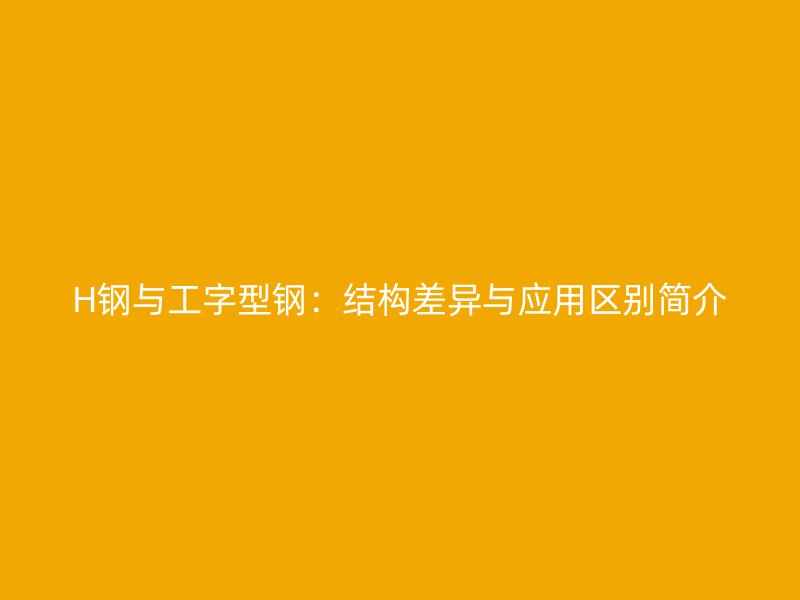 H鋼與工字型鋼：結(jié)構(gòu)差異與應(yīng)用區(qū)別簡介