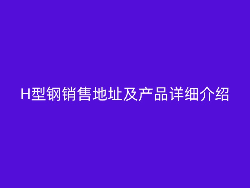 H型鋼銷售地址及產(chǎn)品詳細(xì)介紹