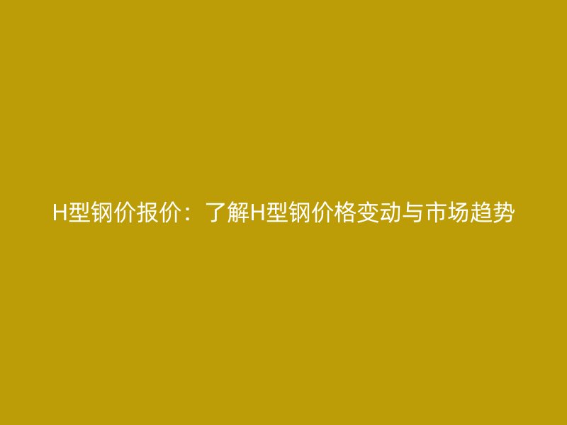 H型鋼價報價：了解H型鋼價格變動與市場趨勢