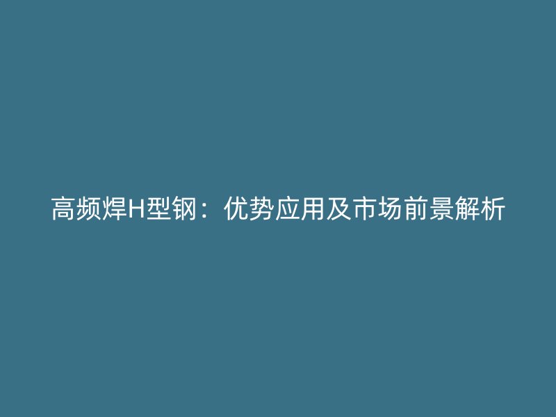 高頻焊H型鋼：優(yōu)勢(shì)應(yīng)用及市場(chǎng)前景解析