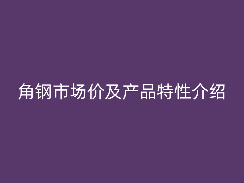 角鋼市場價(jià)及產(chǎn)品特性介紹