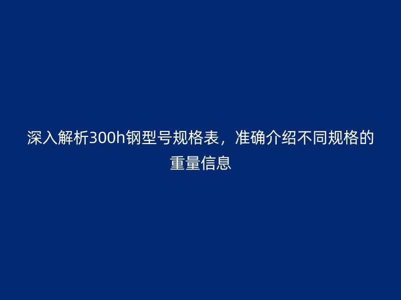 深入解析300h鋼型號(hào)規(guī)格表，準(zhǔn)確介紹不同規(guī)格的重量信息