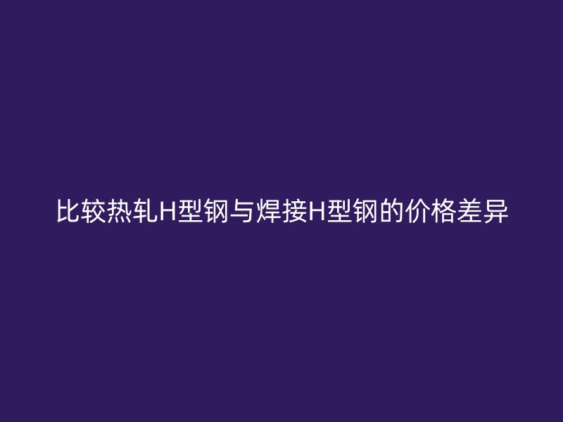 比較熱軋H型鋼與焊接H型鋼的價(jià)格差異