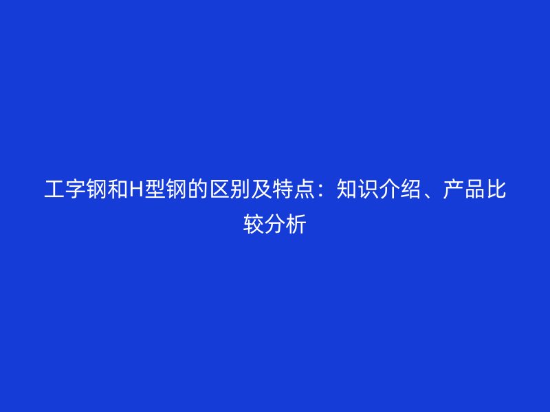 工字鋼和H型鋼的區(qū)別及特點：知識介紹、產(chǎn)品比較分析