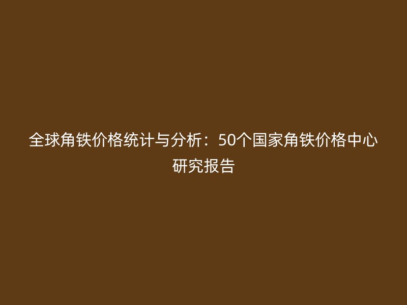 全球角鐵價格統(tǒng)計與分析：50個國家角鐵價格中心研究報告