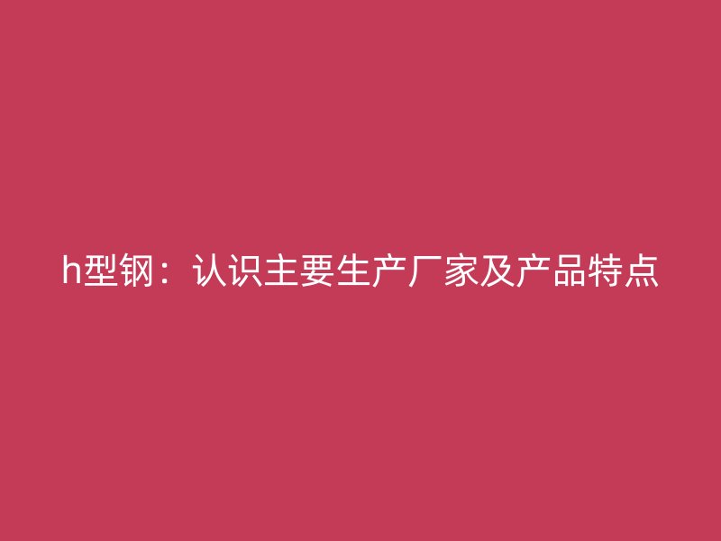 h型鋼：認(rèn)識(shí)主要生產(chǎn)廠家及產(chǎn)品特點(diǎn)
