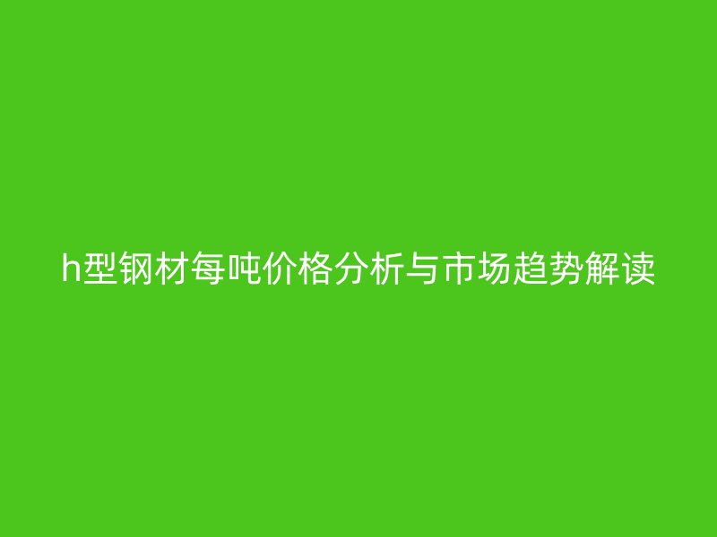 h型鋼材每噸價(jià)格分析與市場(chǎng)趨勢(shì)解讀